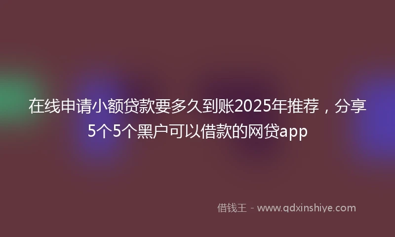 在线申请小额贷款要多久到账2025年推荐，分享5个5个黑户可以借款的网贷app