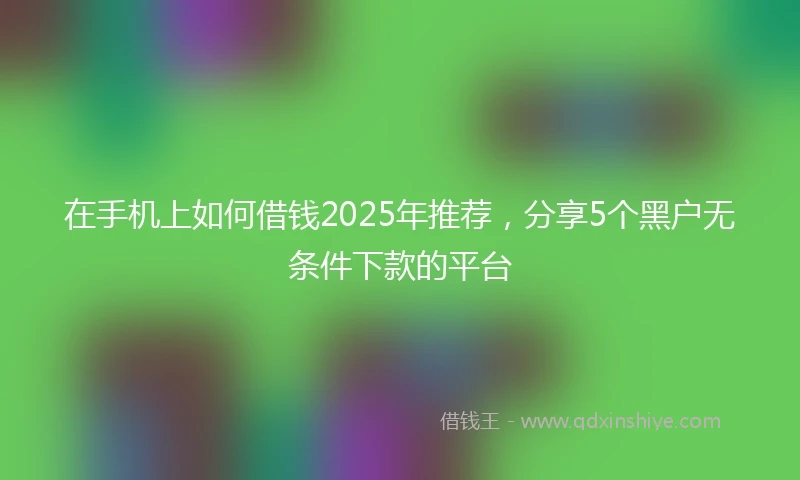 在手机上如何借钱2025年推荐，分享5个黑户无条件下款的平台