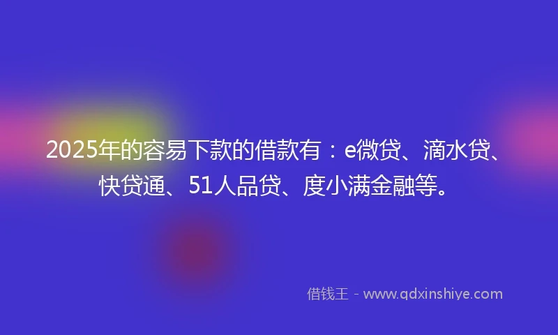 2025年的容易下款的借款有：e微贷、滴水贷、快贷通、51人品贷、度小满金融等。