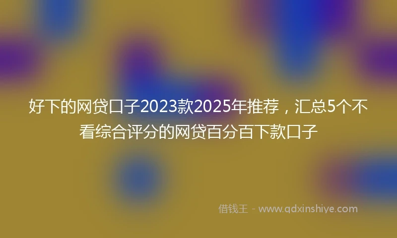 好下的网贷口子2023款2025年推荐，汇总5个不看综合评分的网贷百分百下款口子