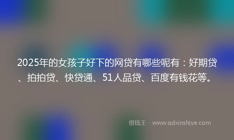 2025年的女孩子好下的网贷有哪些呢有：好期贷、拍拍贷、快贷通、51人品贷、百度有钱花等。