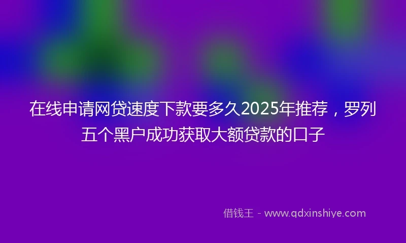 在线申请网贷速度下款要多久2025年推荐，罗列五个黑户成功获取大额贷款的口子