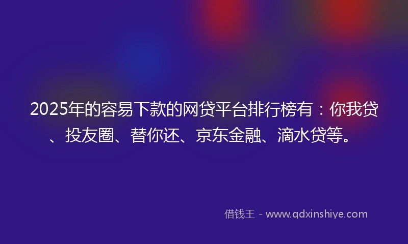 2025年的容易下款的网贷平台排行榜有：你我贷、投友圈、替你还、京东金融、滴水贷等。