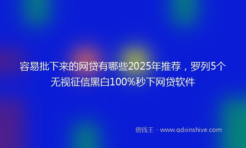 容易批下来的网贷有哪些2025年推荐，罗列5个无视征信黑白100%秒下网贷软件