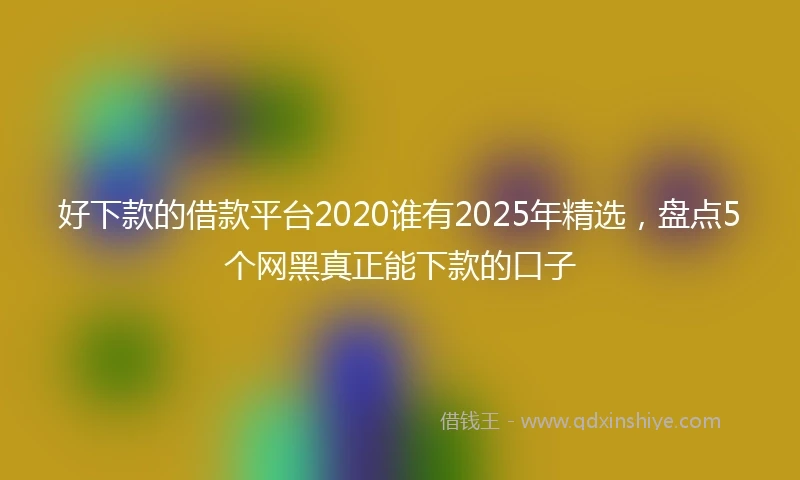 好下款的借款平台2020谁有2025年精选，盘点5个网黑真正能下款的口子