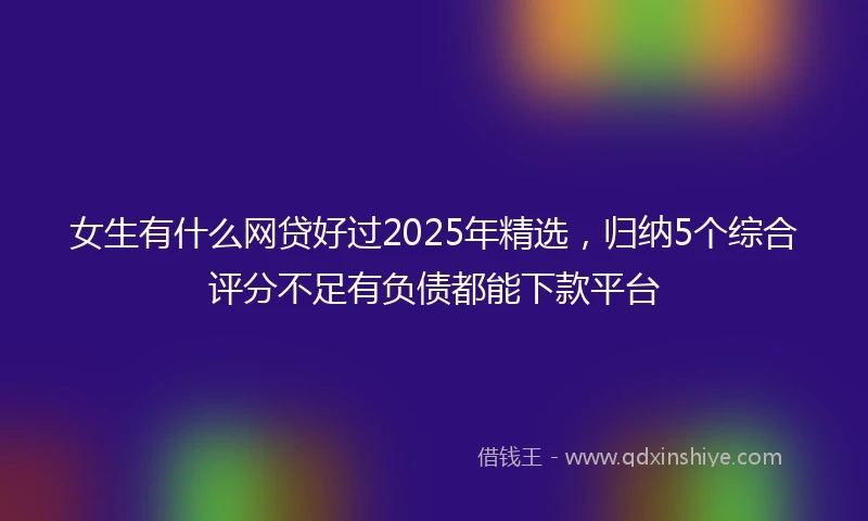 女生有什么网贷好过2025年精选，归纳5个综合评分不足有负债都能下款平台