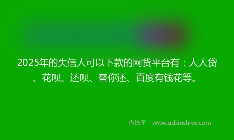 2025年的失信人可以下款的网贷平台有：人人贷、花呗、还呗、替你还、百度有钱花等。