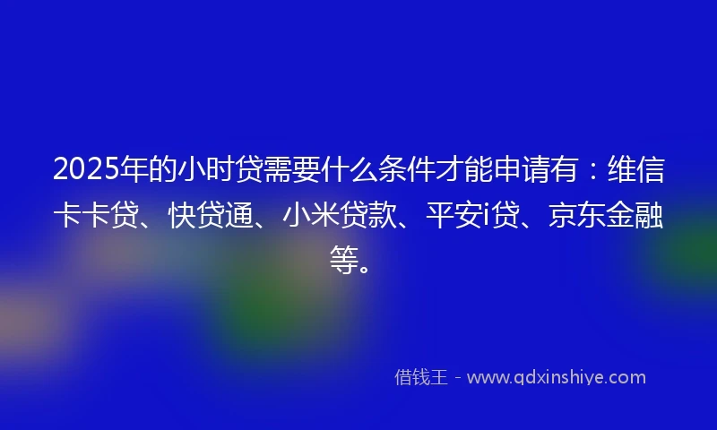 2025年的小时贷需要什么条件才能申请有：维信卡卡贷、快贷通、小米贷款、平安i贷、京东金融等。