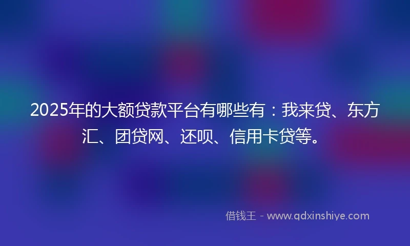 2025年的大额贷款平台有哪些有：我来贷、东方汇、团贷网、还呗、信用卡贷等。