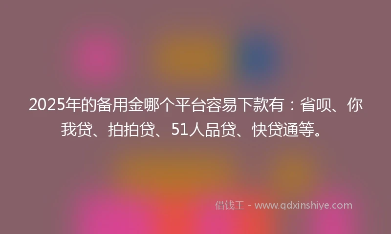 2025年的备用金哪个平台容易下款有：省呗、你我贷、拍拍贷、51人品贷、快贷通等。