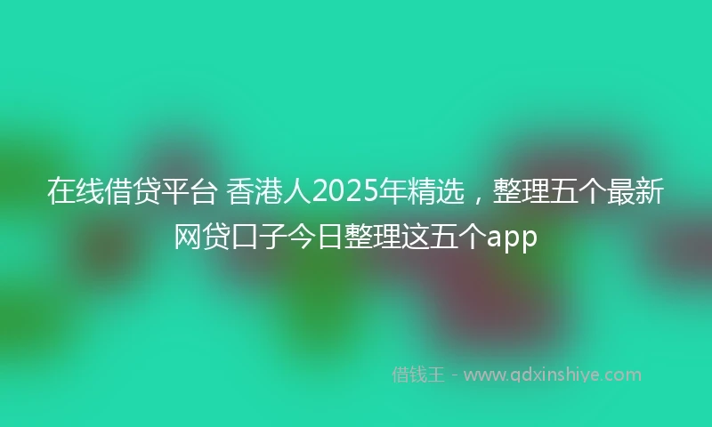 在线借贷平台 香港人2025年精选，整理五个最新网贷口子今日整理这五个app