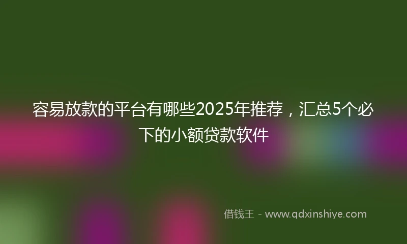 容易放款的平台有哪些2025年推荐，汇总5个必下的小额贷款软件