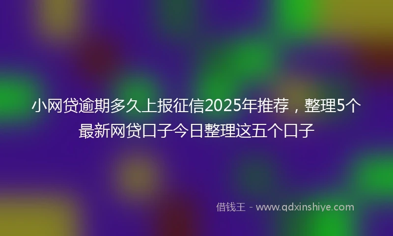 小网贷逾期多久上报征信2025年推荐，整理5个最新网贷口子今日整理这五个口子
