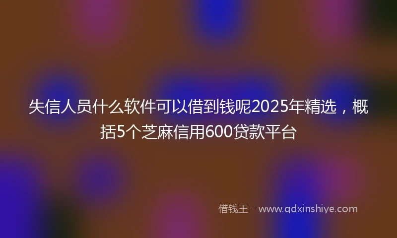 失信人员什么软件可以借到钱呢2025年精选，概括5个芝麻信用600贷款平台