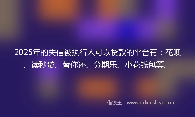 2025年的失信被执行人可以贷款的平台有：花呗、读秒贷、替你还、分期乐、小花钱包等。