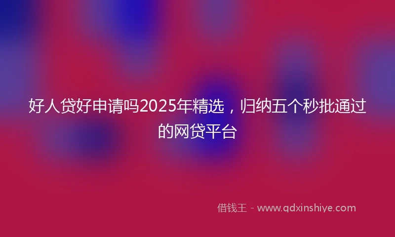 好人贷好申请吗2025年精选，归纳五个秒批通过的网贷平台