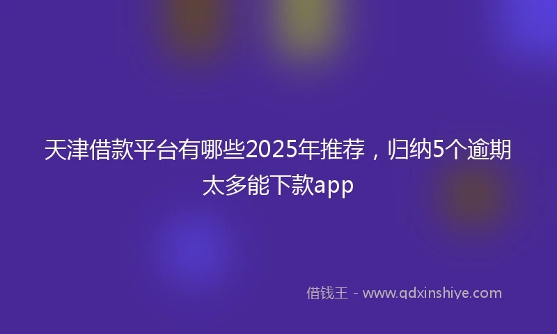 天津借款平台有哪些2025年推荐，归纳5个逾期太多能下款app
