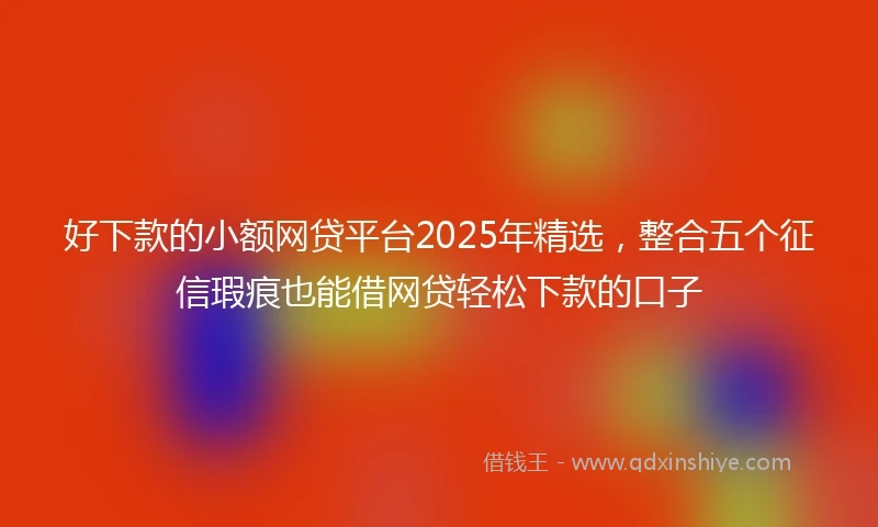 好下款的小额网贷平台2025年精选，整合五个征信瑕疵也能借网贷轻松下款的口子