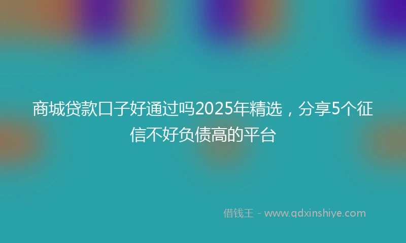 商城贷款口子好通过吗2025年精选，分享5个征信不好负债高的平台