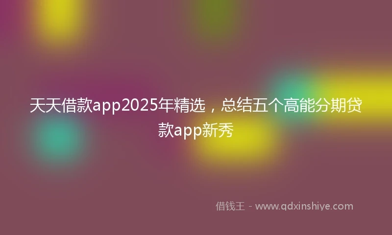 天天借款app2025年精选，总结五个高能分期贷款app新秀