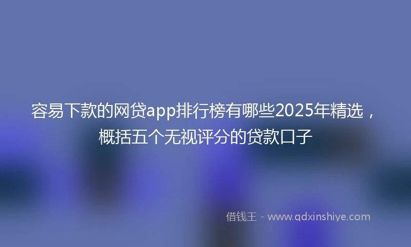 容易下款的网贷app排行榜有哪些2025年精选，概括五个无视评分的贷款口子