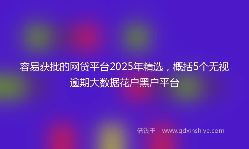 容易获批的网贷平台2025年精选，概括5个无视逾期大数据花户黑户平台