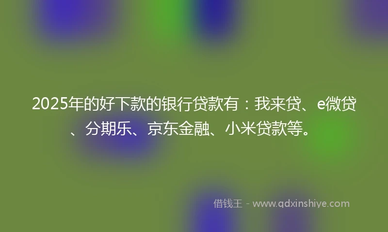 2025年的好下款的银行贷款有：我来贷、e微贷、分期乐、京东金融、小米贷款等。