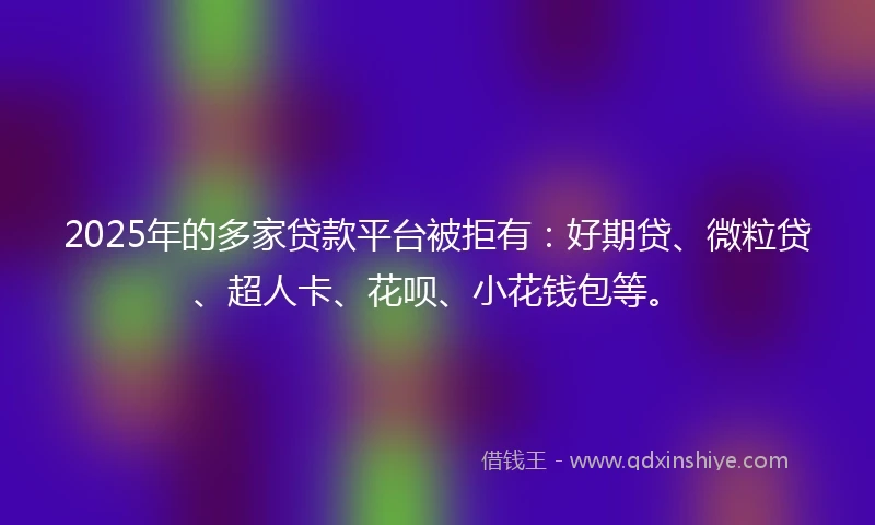 2025年的多家贷款平台被拒有：好期贷、微粒贷、超人卡、花呗、小花钱包等。