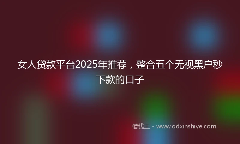 女人贷款平台2025年推荐，整合五个无视黑户秒下款的口子