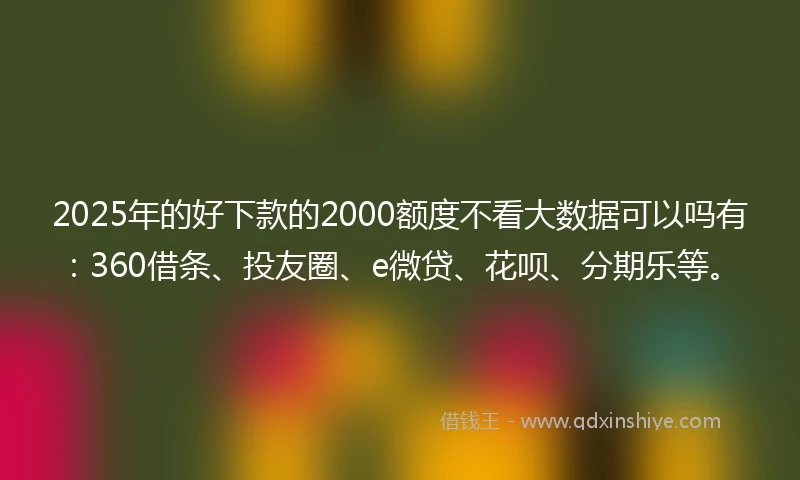 2025年的好下款的2000额度不看大数据可以吗有：360借条、投友圈、e微贷、花呗、分期乐等。