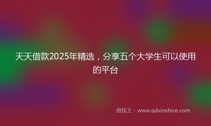 天天借款2025年精选，分享五个大学生可以使用的平台