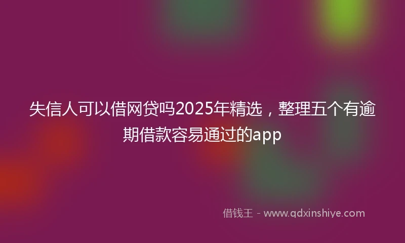 失信人可以借网贷吗2025年精选，整理五个有逾期借款容易通过的app