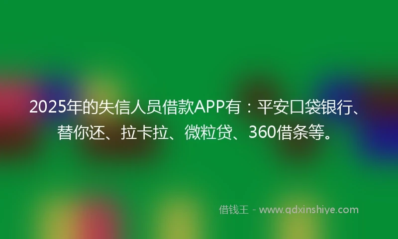 2025年的失信人员借款APP有：平安口袋银行、替你还、拉卡拉、微粒贷、360借条等。