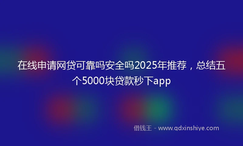 在线申请网贷可靠吗安全吗2025年推荐，总结五个5000块贷款秒下app