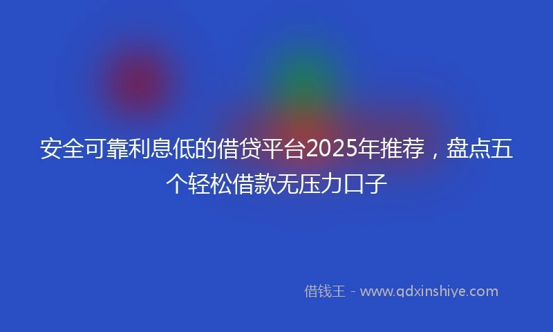 安全可靠利息低的借贷平台2025年推荐，盘点五个轻松借款无压力口子