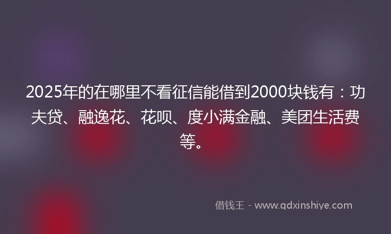 2025年的在哪里不看征信能借到2000块钱有：功夫贷、融逸花、花呗、度小满金融、美团生活费等。