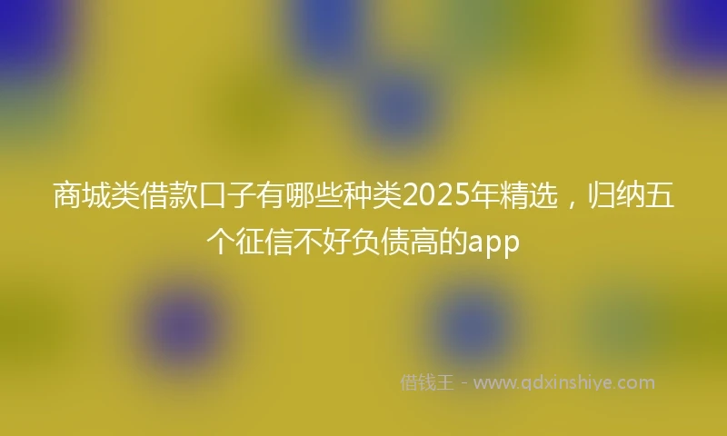 商城类借款口子有哪些种类2025年精选，归纳五个征信不好负债高的app