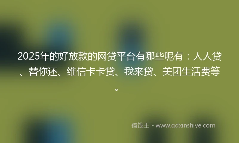 2025年的好放款的网贷平台有哪些呢有：人人贷、替你还、维信卡卡贷、我来贷、美团生活费等。