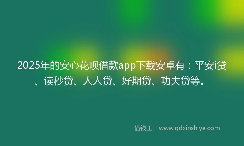 2025年的安心花呗借款app下载安卓有：平安i贷、读秒贷、人人贷、好期贷、功夫贷等。