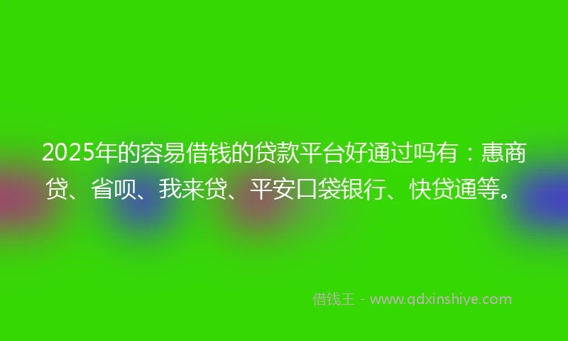 2025年的容易借钱的贷款平台好通过吗有：惠商贷、省呗、我来贷、平安口袋银行、快贷通等。