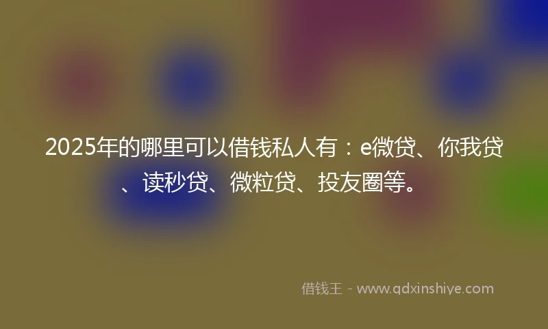 2025年的哪里可以借钱私人有：e微贷、你我贷、读秒贷、微粒贷、投友圈等。