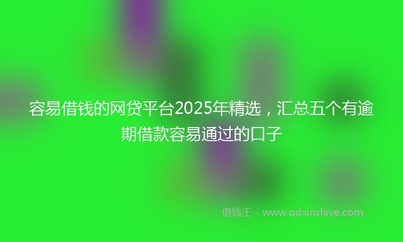 容易借钱的网贷平台2025年精选，汇总五个有逾期借款容易通过的口子