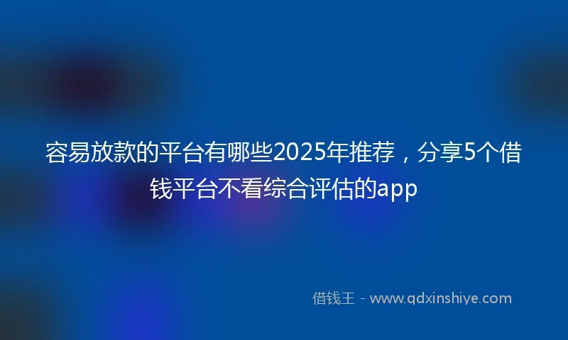 容易放款的平台有哪些2025年推荐，分享5个借钱平台不看综合评估的app
