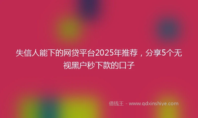 失信人能下的网贷平台2025年推荐，分享5个无视黑户秒下款的口子