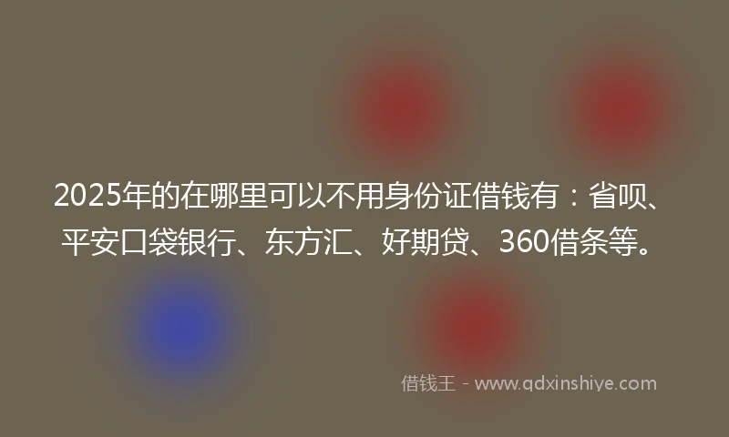 2025年的在哪里可以不用身份证借钱有：省呗、平安口袋银行、东方汇、好期贷、360借条等。