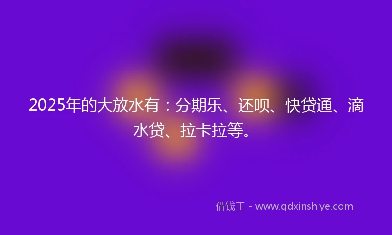 2025年的大放水有：分期乐、还呗、快贷通、滴水贷、拉卡拉等。