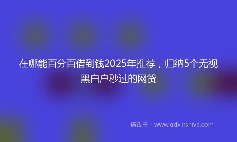 在哪能百分百借到钱2025年推荐，归纳5个无视黑白户秒过的网贷