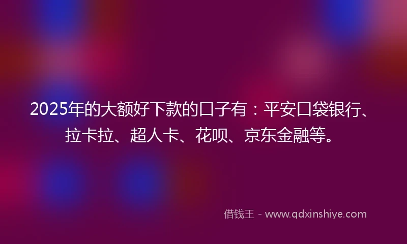 2025年的大额好下款的口子有：平安口袋银行、拉卡拉、超人卡、花呗、京东金融等。