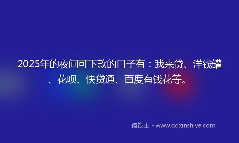 2025年的夜间可下款的口子有：我来贷、洋钱罐、花呗、快贷通、百度有钱花等。