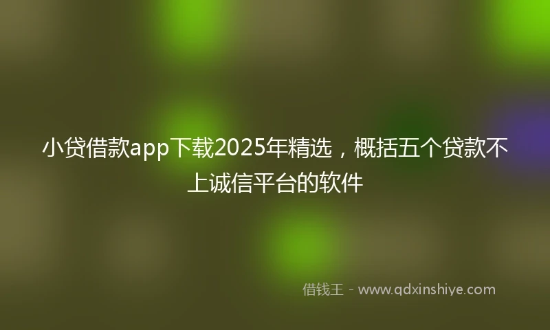 小贷借款app下载2025年精选，概括五个贷款不上诚信平台的软件